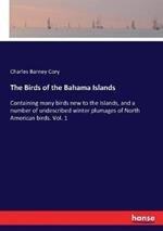 The Birds of the Bahama Islands: Containing many birds new to the Islands, and a number of undescribed winter plumages of North American birds. Vol. 1