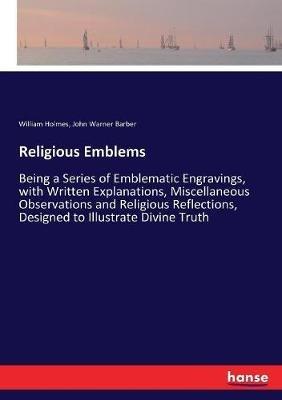 Religious Emblems: Being a Series of Emblematic Engravings, with Written Explanations, Miscellaneous Observations and Religious Reflections, Designed to Illustrate Divine Truth - John Warner Barber,William Holmes - cover