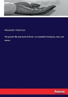 The greater life and work of Christ: as revealed in Scripture, man, and nature - Alexander Patterson - cover