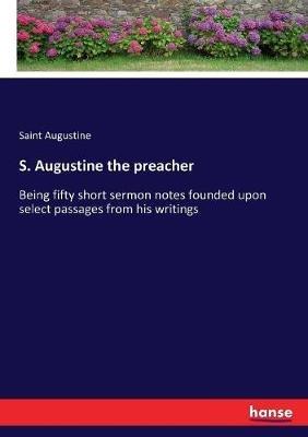 S. Augustine the preacher: Being fifty short sermon notes founded upon select passages from his writings - Saint Augustine - cover