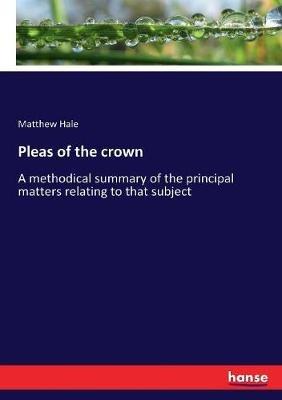 Pleas of the crown: A methodical summary of the principal matters relating to that subject - Matthew Hale - cover