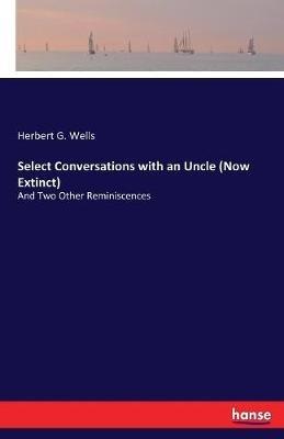 Select Conversations with an Uncle (Now Extinct): And Two Other Reminiscences - Herbert G Wells - cover