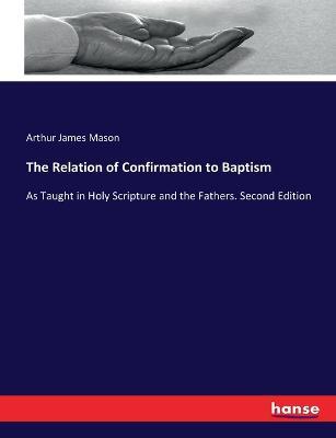 The Relation of Confirmation to Baptism: As Taught in Holy Scripture and the Fathers. Second Edition - Arthur James Mason - cover