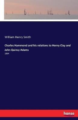 Charles Hammond and his relations to Henry Clay and John Quincy Adams: 1884 - William Henry Smith - cover