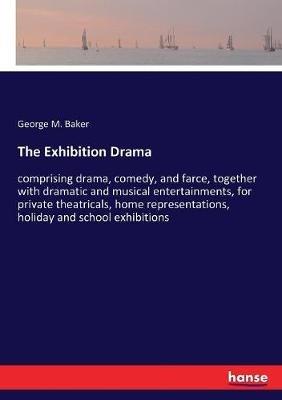 The Exhibition Drama: comprising drama, comedy, and farce, together with dramatic and musical entertainments, for private theatricals, home representations, holiday and school exhibitions - George M Baker - cover