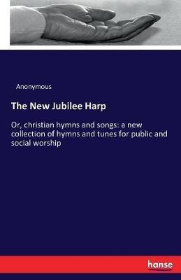The New Jubilee Harp: Or, christian hymns and songs: a new collection of hymns and tunes for public and social worship - Anonymous - cover
