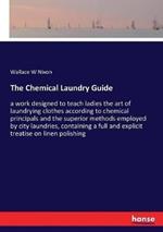 The Chemical Laundry Guide: a work designed to teach ladies the art of laundrying clothes according to chemical principals and the superior methods employed by city laundries, containing a full and explicit treatise on linen polishing