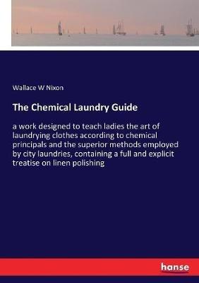 The Chemical Laundry Guide: a work designed to teach ladies the art of laundrying clothes according to chemical principals and the superior methods employed by city laundries, containing a full and explicit treatise on linen polishing - Wallace W Nixon - cover