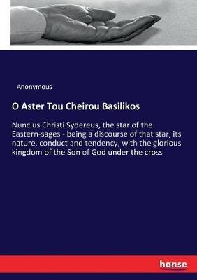 O Aster Tou Cheirou Basilikos: Nuncius Christi Sydereus, the star of the Eastern-sages - being a discourse of that star, its nature, conduct and tendency, with the glorious kingdom of the Son of God under the cross - Anonymous - cover