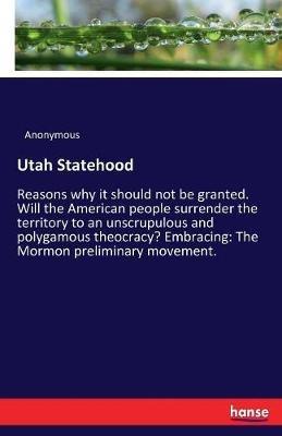 Utah Statehood: Reasons why it should not be granted. Will the American people surrender the territory to an unscrupulous and polygamous theocracy? Embracing: The Mormon preliminary movement. - Anonymous - cover
