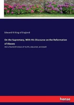 On the Supremacy, With His Discourse on the Reformation of Abuses: And a few brief notices of his life, education, and death - Edward VI King of England - cover