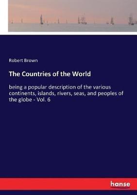 The Countries of the World: being a popular description of the various continents, islands, rivers, seas, and peoples of the globe - Vol. 6 - Robert Brown - cover