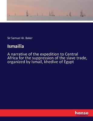Ismailïa: A narrative of the expedition to Central Africa for the suppression of the slave trade, organized by Ismail, khedive of Egypt - Samuel White Baker - cover