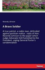 A Brave Soldier: A true patriot, a noble man, defended against partisan malice: reply of Hon. Reverdy Johnson to the paper which Judge-Advocate Holt furnished to the President, urging General Porter's condemnation