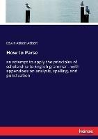 How to Parse: an attempt to apply the principles of scholarship to English grammar - with appendixes on analysis, spelling, and punctuation - Edwin Abbott Abbott - cover
