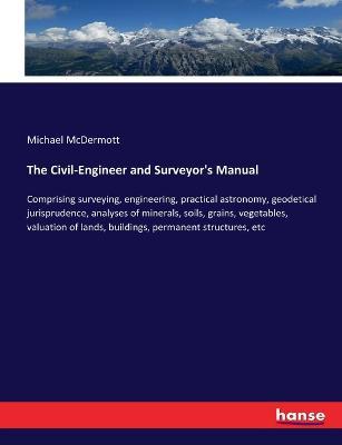The Civil-Engineer and Surveyor's Manual: Comprising surveying, engineering, practical astronomy, geodetical jurisprudence, analyses of minerals, soils, grains, vegetables, valuation of lands, buildings, permanent structures, etc - Michael McDermott - cover