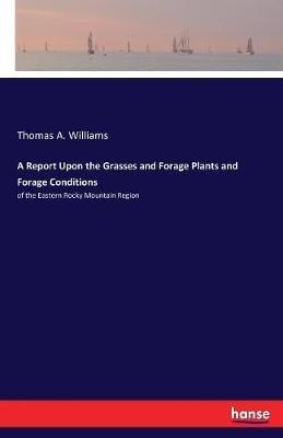 A Report Upon the Grasses and Forage Plants and Forage Conditions: of the Eastern Rocky Mountain Region - Thomas A Williams - cover