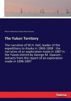 The Yukon Territory: The narrative of W.H. Dall, leader of the expeditions to Alaska in 1866-1868: the narrative of an exploration made in 1887 in the Yukon district by George M. Dawson: extracts from the report of an exploration made in 1896-1897 - William Healey Dall,George Mercer Dawson - cover
