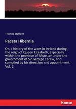 Pacata Hibernia: Or, a history of the wars in Ireland during the reign of Queen Elizabeth, especially within the province of Munster under the government of Sir George Carew, and compiled by his direction and appointment. Vol. 2