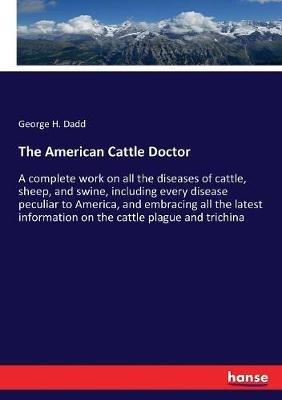 The American Cattle Doctor: A complete work on all the diseases of cattle, sheep, and swine, including every disease peculiar to America, and embracing all the latest information on the cattle plague and trichina - George H Dadd - cover