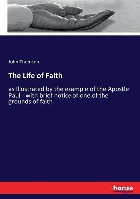 The Life of Faith: as Illustrated by the example of the Apostle Paul - with brief notice of one of the grounds of faith - John Thomson - cover