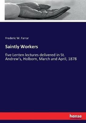 Saintly Workers: five Lenten lectures delivered in St. Andrew's, Holborn, March and April, 1878 - Frederic W Farrar - cover