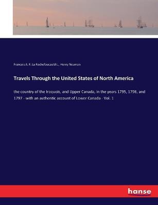 Travels Through the United States of North America: the country of the Iroquois, and Upper Canada, in the years 1795, 1796, and 1797 - with an authentic account of Lower Canada - Vol. 1 - Francois A F La Rochefoucauld-L,Henry Neuman - cover