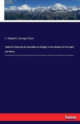 Tables for Reducing the Quantities by Weight, in Any Mixture of Pure Spirit and Water,: to Those by Measure; And for Determining the Proportion, by Measure, of Each of the Two Substances in Such Mixtures. - C Blagden,George Gilpin - cover