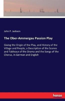 The Ober-Ammergau Passion Play: Giving the Origin of the Play, and History of the Village and People, a Description of the Scenes and Tableaux of the Drama and the Songs of the Chorus, in German and English - John P Jackson - cover