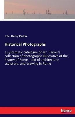 Historical Photographs: a systematic catalogue of Mr. Parker's collection of photographs illustrative of the history of Rome - and of architecture, sculpture, and drawing in Rome - John Henry Parker - cover