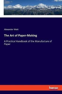 The Art of Paper-Making: A Practical Handbook of the Manufacture of Paper - Alexander Watt - cover