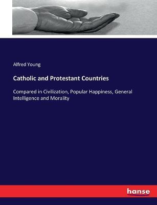 Catholic and Protestant Countries: Compared in Civilization, Popular Happiness, General Intelligence and Morality - Alfred Young - cover