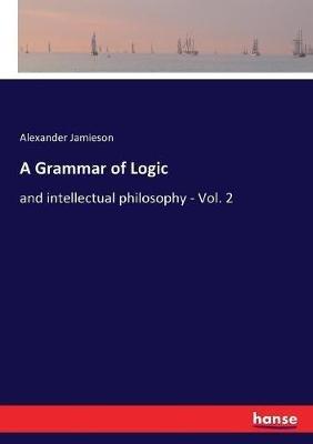 A Grammar of Logic: and intellectual philosophy - Vol. 2 - Alexander Jamieson - cover