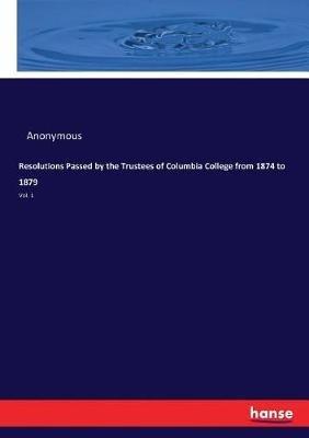 Resolutions Passed by the Trustees of Columbia College from 1874 to 1879: Vol. 1 - Anonymous - cover