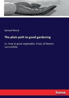 The plain path to good gardening: or, How to grow vegetables, fruits, & flowers successfully - Samuel Wood - cover