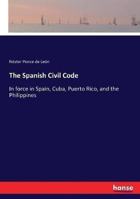 The Spanish Civil Code: In force in Spain, Cuba, Puerto Rico, and the Philippines - Néstor Ponce de León - cover
