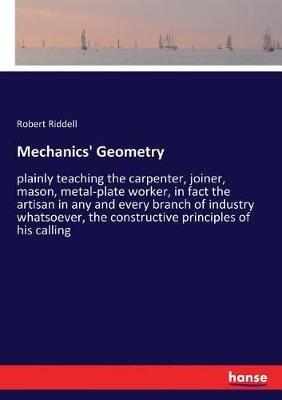 Mechanics' Geometry: plainly teaching the carpenter, joiner, mason, metal-plate worker, in fact the artisan in any and every branch of industry whatsoever, the constructive principles of his calling - Robert Riddell - cover