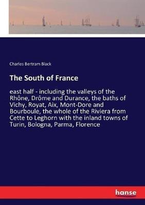 The South of France: east half - including the valleys of the Rhône, Drôme and Durance, the baths of Vichy, Royat, Aix, Mont-Dore and Bourboule, the whole of the Riviera from Cette to Leghorn with the inland towns of Turin, Bologna, Parma, Florence - Charles Bertram Black - cover