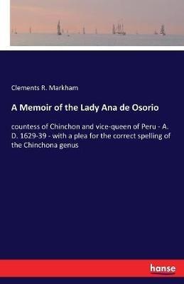 A Memoir of the Lady Ana de Osorio: countess of Chinchon and vice-queen of Peru - A. D. 1629-39 - with a plea for the correct spelling of the Chinchona genus - Clements R Markham - cover
