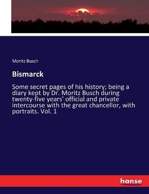 Bismarck: Some secret pages of his history; being a diary kept by Dr. Moritz Busch during twenty-five years' official and private intercourse with the great chancellor, with portraits. Vol. 1 - Moritz Busch - cover
