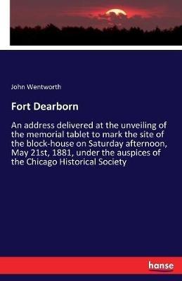 Fort Dearborn: An address delivered at the unveiling of the memorial tablet to mark the site of the block-house on Saturday afternoon, May 21st, 1881, under the auspices of the Chicago Historical Society - John Wentworth - cover