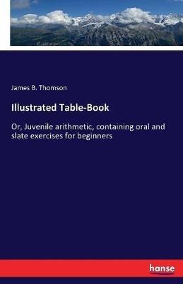 Illustrated Table-Book: Or, Juvenile arithmetic, containing oral and slate exercises for beginners - James B Thomson - cover