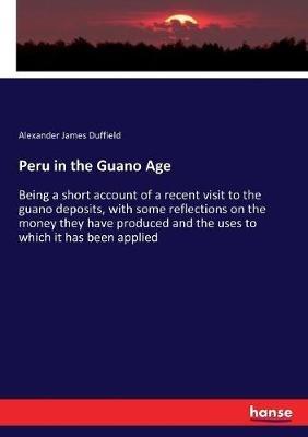 Peru in the Guano Age: Being a short account of a recent visit to the guano deposits, with some reflections on the money they have produced and the uses to which it has been applied - Alexander James Duffield - cover