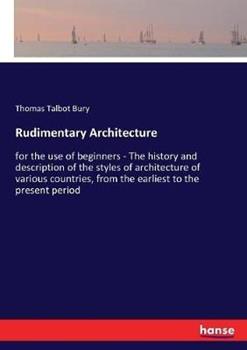 Libro in inglese Rudimentary Architecture: for the use of beginners - The history and description of the styles of architecture of various countries, from the earliest to the present period  - Thomas Talbot Bury