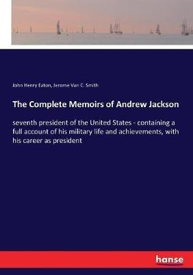 The Complete Memoirs of Andrew Jackson: seventh president of the United States - containing a full account of his military life and achievements, with his career as president - John Henry Eaton,Jerome Van C Smith - cover