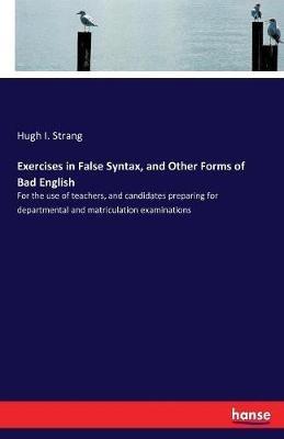 Exercises in False Syntax, and Other Forms of Bad English: For the use of teachers, and candidates preparing for departmental and matriculation examinations - Hugh I Strang - cover