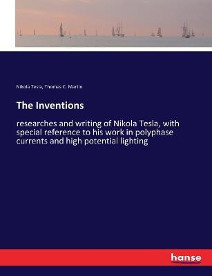 The Inventions: researches and writing of Nikola Tesla, with special reference to his work in polyphase currents and high potential lighting - Nikola Tesla,Thomas C Martin - cover