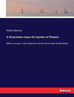 A Dissertation Upon the Epistles of Phalaris: With an answer to the objections of the Honourable Charles Boyle - Richard Bentley - cover