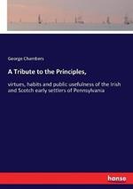 A Tribute to the Principles,: virtues, habits and public usefulness of the Irish and Scotch early settlers of Pennsylvania