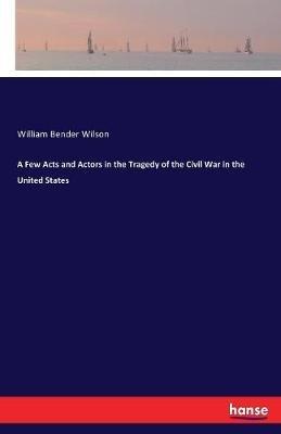 A Few Acts and Actors in the Tragedy of the Civil War in the United States - William Bender Wilson - cover